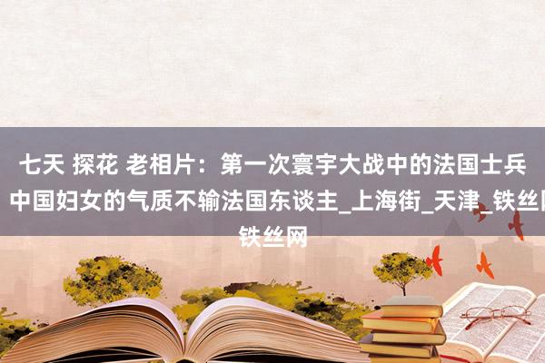 七天 探花 老相片：第一次寰宇大战中的法国士兵，中国妇女的气质不输法国东谈主_上海街_天津_铁丝网