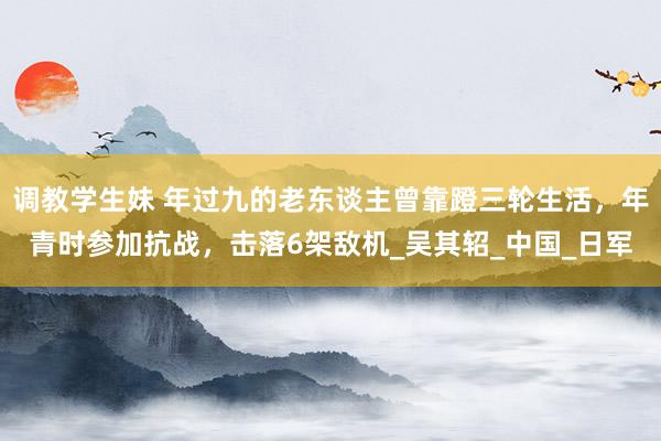 调教学生妹 年过九的老东谈主曾靠蹬三轮生活，年青时参加抗战，击落6架敌机_吴其轺_中国_日军