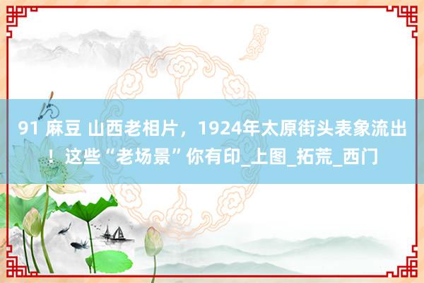 91 麻豆 山西老相片，1924年太原街头表象流出！这些“老场景”你有印_上图_拓荒_西门