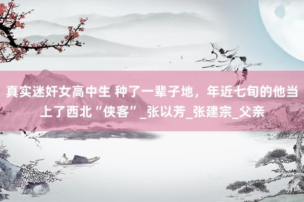 真实迷奸女高中生 种了一辈子地，年近七旬的他当上了西北“侠客”_张以芳_张建宗_父亲