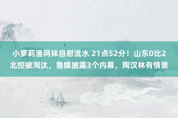 小萝莉渔网袜自慰流水 21点52分！山东0比2北控被淘汰，鲁媒披露3个内幕，陶汉林有情景