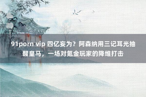 91porn vip 四亿妄为？阿森纳用三记耳光抽醒皇马，一场对氪金玩家的降维打击