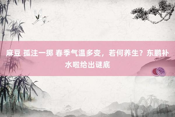 麻豆 孤注一掷 春季气温多变，若何养生？东鹏补水啦给出谜底