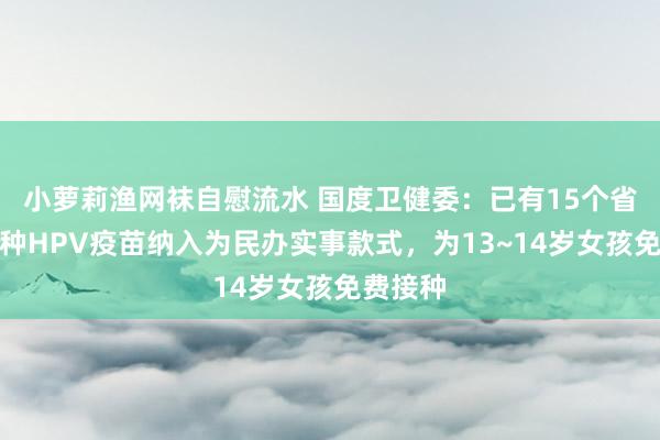 小萝莉渔网袜自慰流水 国度卫健委：已有15个省份将接种HPV疫苗纳入为民办实事款式，为13~14岁女孩免费接种