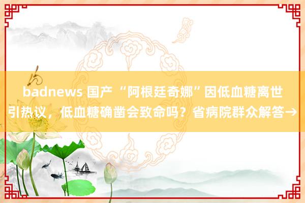 badnews 国产 “阿根廷奇娜”因低血糖离世引热议，低血糖确凿会致命吗？省病院群众解答→
