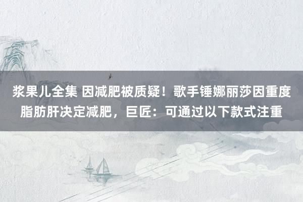 浆果儿全集 因减肥被质疑！歌手锤娜丽莎因重度脂肪肝决定减肥，巨匠：可通过以下款式注重