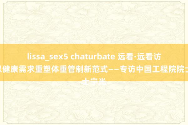 lissa_sex5 chaturbate 远看·远看访谈 | 以健康需求重塑体重管制新范式——专访中国工程院院士宁光