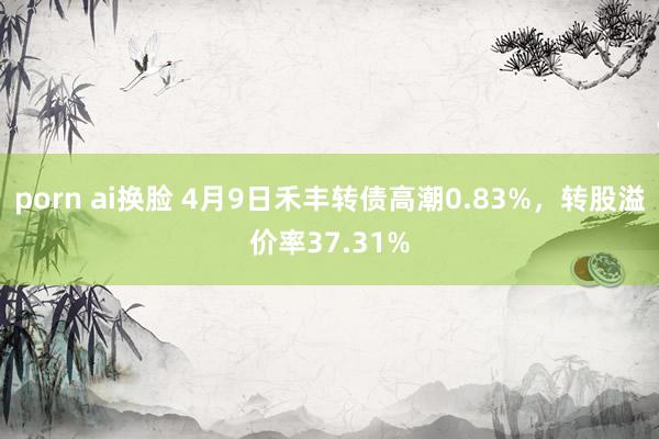 porn ai换脸 4月9日禾丰转债高潮0.83%，转股溢价率37.31%