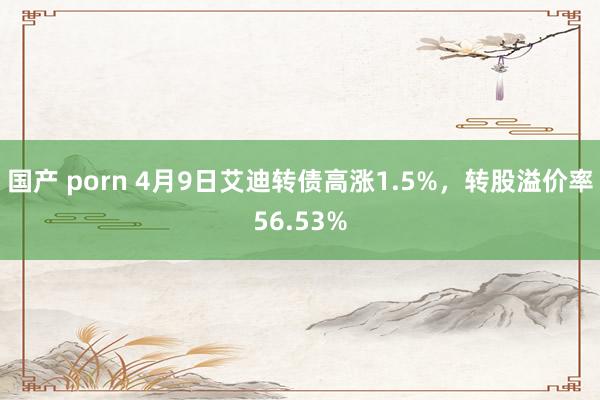 国产 porn 4月9日艾迪转债高涨1.5%，转股溢价率56.53%