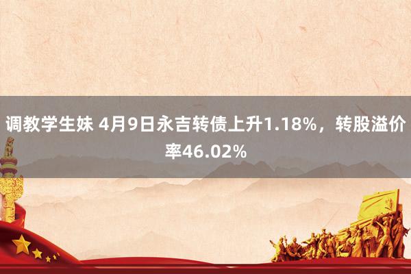 调教学生妹 4月9日永吉转债上升1.18%，转股溢价率46.02%