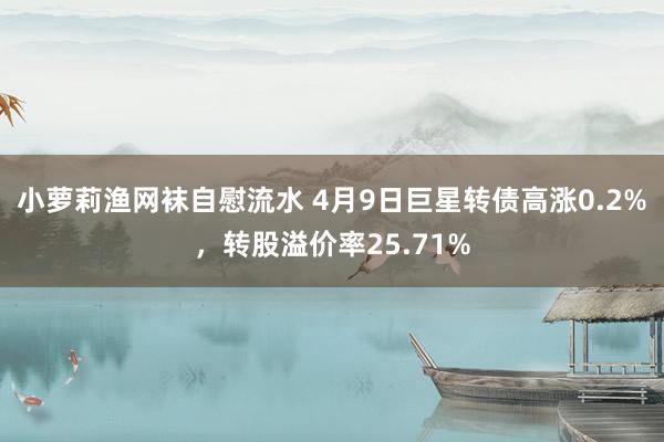 小萝莉渔网袜自慰流水 4月9日巨星转债高涨0.2%，转股溢价率25.71%