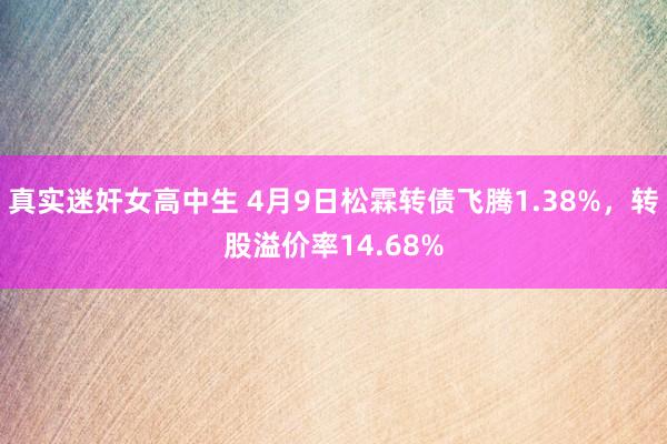 真实迷奸女高中生 4月9日松霖转债飞腾1.38%，转股溢价率14.68%