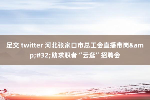 足交 twitter 河北张家口市总工会直播带岗&#32;助求职者“云逛”招聘会