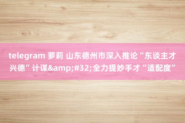 telegram 萝莉 山东德州市深入推论“东谈主才兴德”计谋&#32;全力提妙手才“适配度”