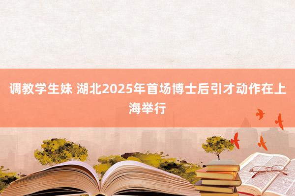 调教学生妹 湖北2025年首场博士后引才动作在上海举行