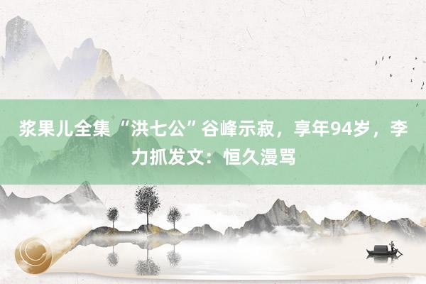 浆果儿全集 “洪七公”谷峰示寂，享年94岁，李力抓发文：恒久漫骂