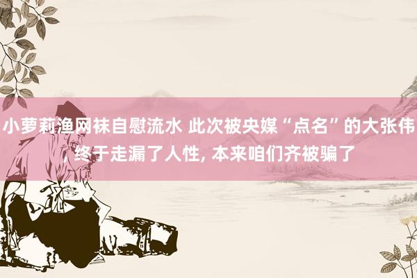 小萝莉渔网袜自慰流水 此次被央媒“点名”的大张伟， 终于走漏了人性， 本来咱们齐被骗了