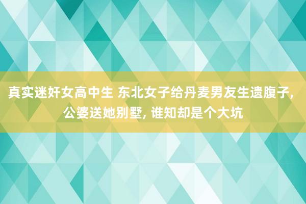真实迷奸女高中生 东北女子给丹麦男友生遗腹子， 公婆送她别墅， 谁知却是个大坑