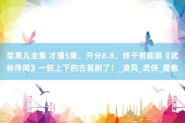 浆果儿全集 才播5集，开分8.8，终于有能跟《武林传闻》一较上下的古装剧了！_凌风_武侠_魔教