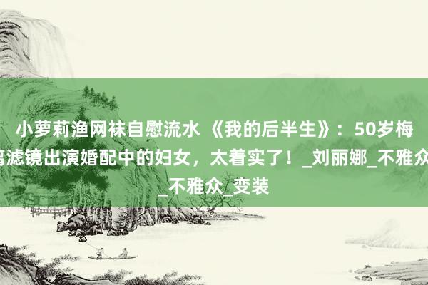 小萝莉渔网袜自慰流水 《我的后半生》：50岁梅婷脱离滤镜出演婚配中的妇女，太着实了！_刘丽娜_不雅众_变装