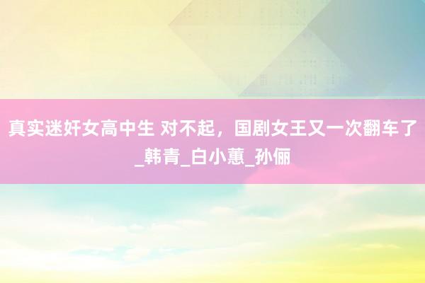 真实迷奸女高中生 对不起，国剧女王又一次翻车了_韩青_白小蕙_孙俪