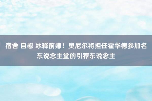 宿舍 自慰 冰释前嫌！奥尼尔将担任霍华德参加名东说念主堂的引荐东说念主