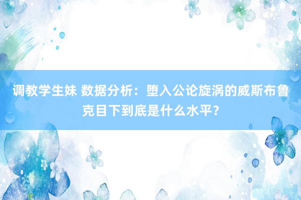 调教学生妹 数据分析：堕入公论旋涡的威斯布鲁克目下到底是什么水平？