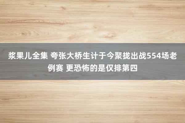 浆果儿全集 夸张大桥生计于今聚拢出战554场老例赛 更恐怖的是仅排第四