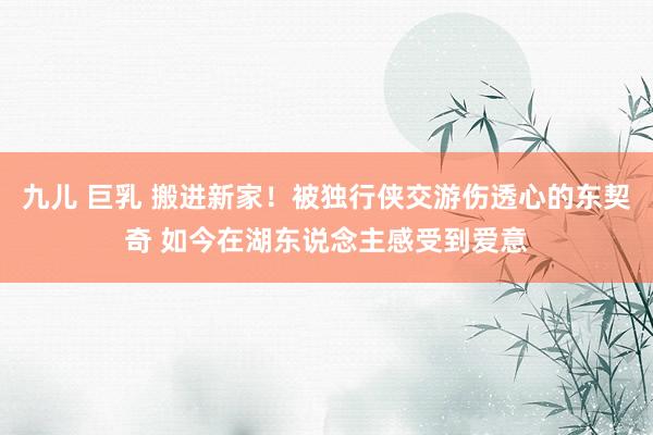 九儿 巨乳 搬进新家！被独行侠交游伤透心的东契奇 如今在湖东说念主感受到爱意