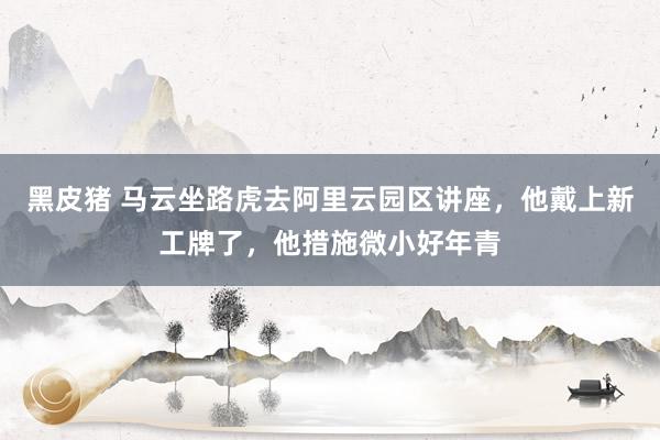 黑皮猪 马云坐路虎去阿里云园区讲座，他戴上新工牌了，他措施微小好年青