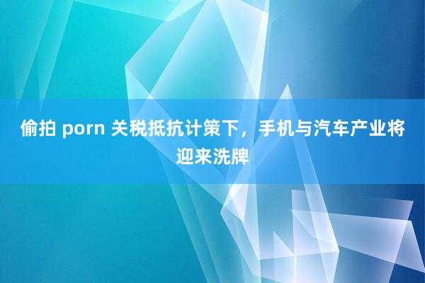 偷拍 porn 关税抵抗计策下，手机与汽车产业将迎来洗牌
