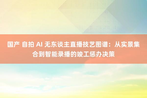国产 自拍 AI 无东谈主直播技艺图谱：从实景集合到智能录播的竣工惩办决策