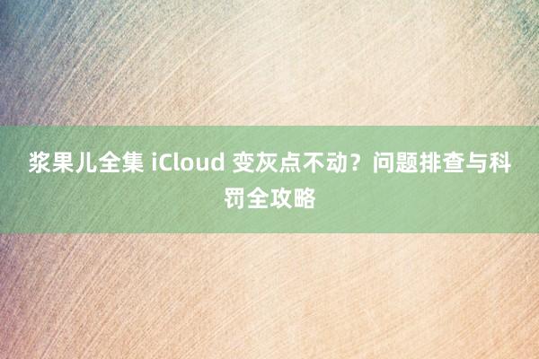 浆果儿全集 iCloud 变灰点不动？问题排查与科罚全攻略