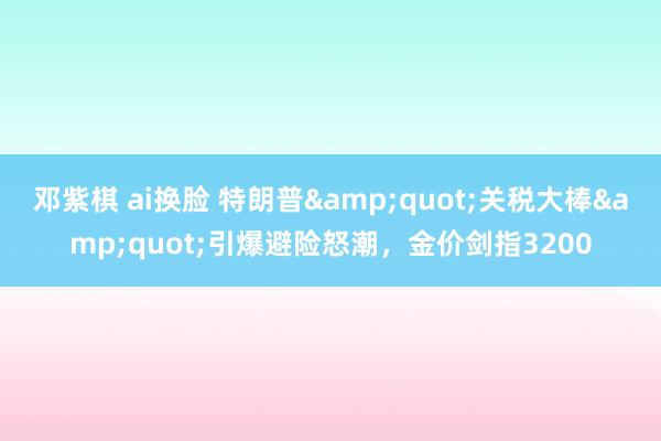 邓紫棋 ai换脸 特朗普&quot;关税大棒&quot;引爆避险怒潮，金价剑指3200