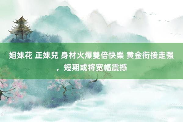 姐妹花 正妹兒 身材火爆雙倍快樂 黄金衔接走强，短期或将宽幅震撼