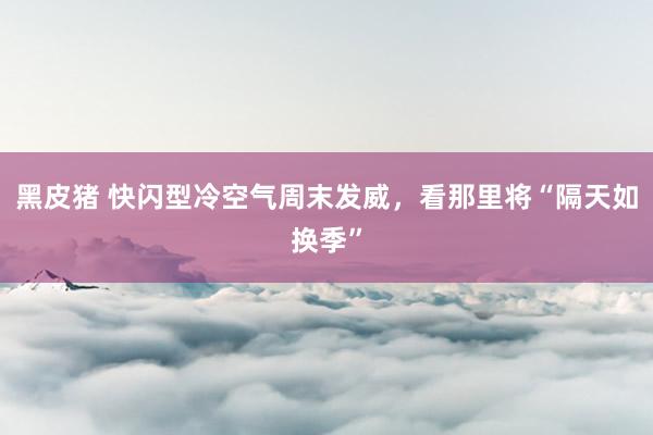 黑皮猪 快闪型冷空气周末发威，看那里将“隔天如换季”