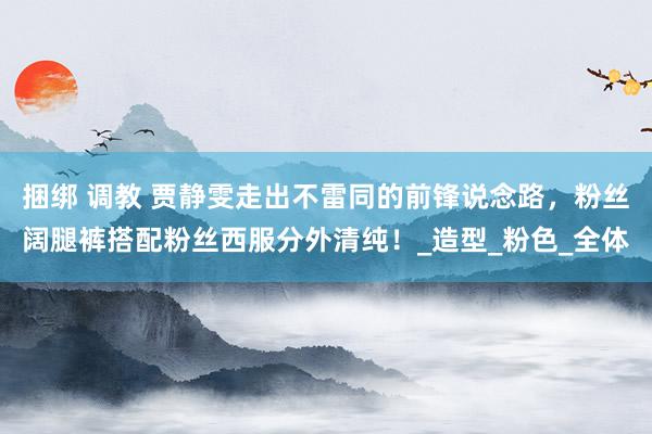 捆绑 调教 贾静雯走出不雷同的前锋说念路，粉丝阔腿裤搭配粉丝西服分外清纯！_造型_粉色_全体