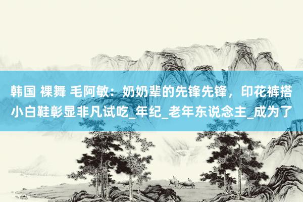 韩国 裸舞 毛阿敏：奶奶辈的先锋先锋，印花裤搭小白鞋彰显非凡试吃_年纪_老年东说念主_成为了