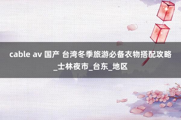 cable av 国产 台湾冬季旅游必备衣物搭配攻略_士林夜市_台东_地区