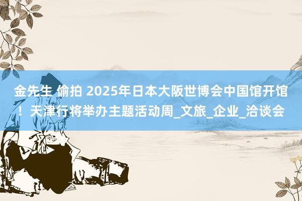 金先生 偷拍 2025年日本大阪世博会中国馆开馆！天津行将举办主题活动周_文旅_企业_洽谈会