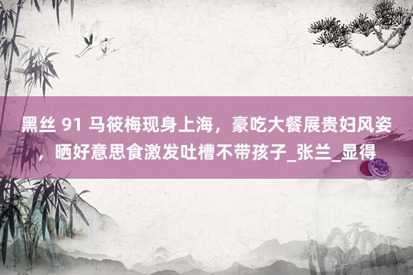 黑丝 91 马筱梅现身上海，豪吃大餐展贵妇风姿，晒好意思食激发吐槽不带孩子_张兰_显得