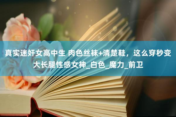 真实迷奸女高中生 肉色丝袜+清楚鞋，这么穿秒变大长腿性感女神_白色_魔力_前卫
