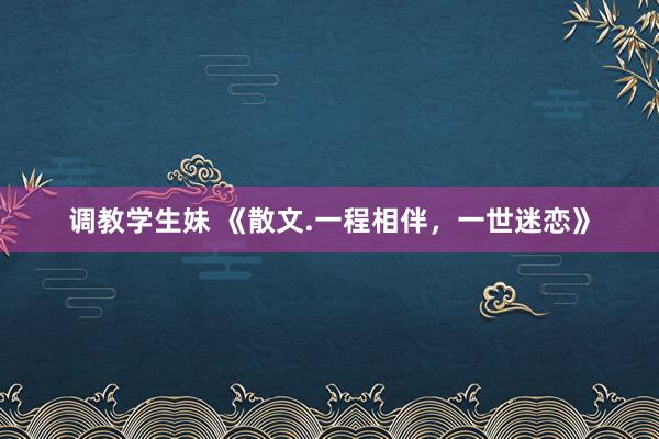 调教学生妹 《散文.一程相伴，一世迷恋》