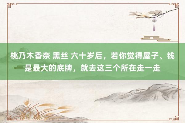 桃乃木香奈 黑丝 六十岁后，若你觉得屋子、钱是最大的底牌，就去这三个所在走一走
