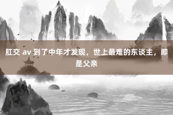 肛交 av 到了中年才发现，世上最难的东谈主，即是父亲