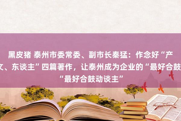 黑皮猪 泰州市委常委、副市长秦猛：作念好“产、水、文、东谈主”四篇著作，让泰州成为企业的“最好合鼓动谈主”
