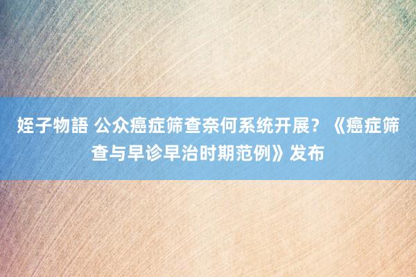 姪子物語 公众癌症筛查奈何系统开展？《癌症筛查与早诊早治时期范例》发布
