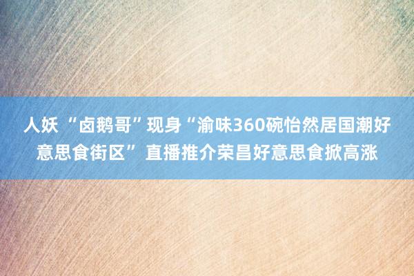 人妖 “卤鹅哥”现身“渝味360碗怡然居国潮好意思食街区” 直播推介荣昌好意思食掀高涨