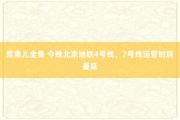 浆果儿全集 今晚北京地铁4号线、7号线运营时辰蔓延