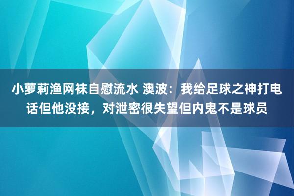 小萝莉渔网袜自慰流水 澳波：我给足球之神打电话但他没接，对泄密很失望但内鬼不是球员